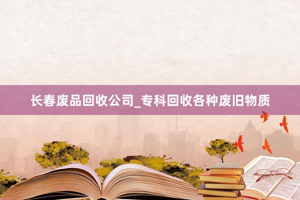 长春废品回收公司_专科回收各种废旧物质