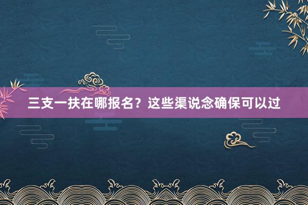 三支一扶在哪报名？这些渠说念确保可以过