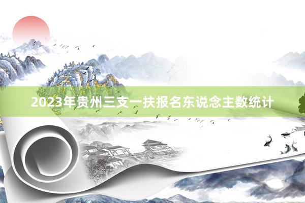 2023年贵州三支一扶报名东说念主数统计