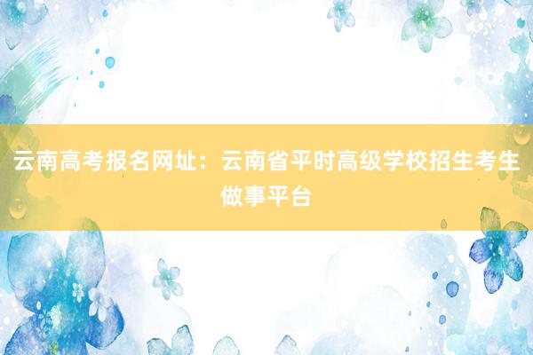 云南高考报名网址：云南省平时高级学校招生考生做事平台