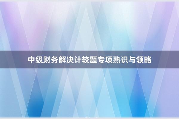 中级财务解决计较题专项熟识与领略