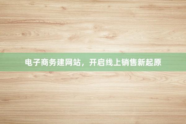 电子商务建网站，开启线上销售新起原