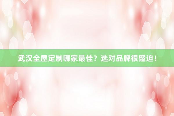 武汉全屋定制哪家最佳？选对品牌很蹙迫！