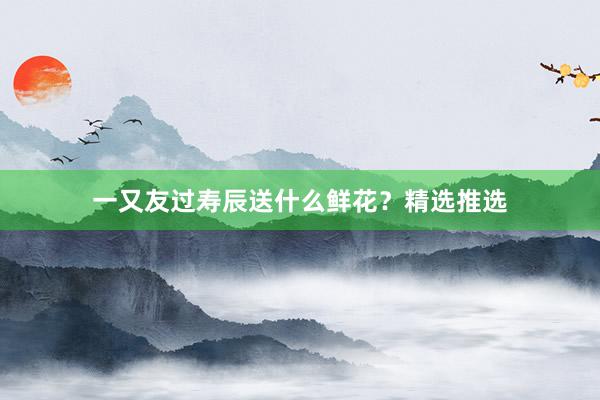 一又友过寿辰送什么鲜花？精选推选