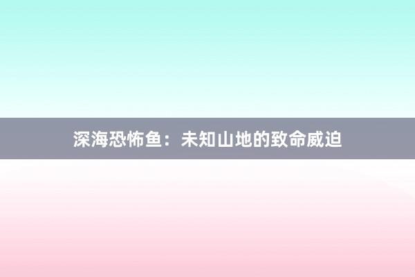 深海恐怖鱼:未知山地的致命威迫